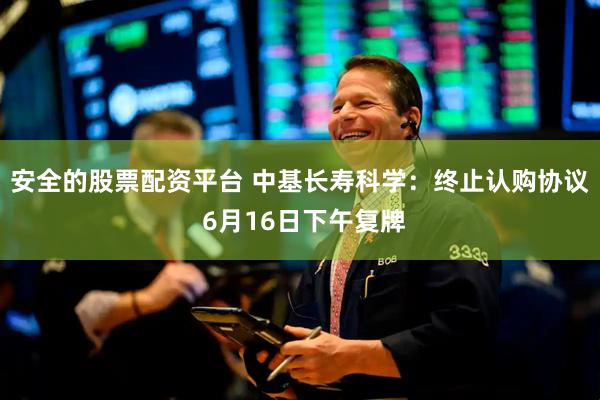 安全的股票配资平台 中基长寿科学：终止认购协议 6月16日下午复牌