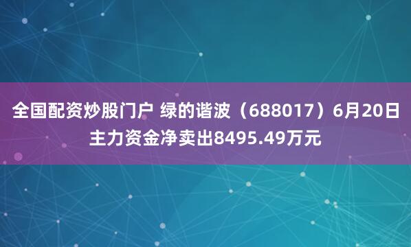 全国配资炒股门户 绿的谐波（688017）6月20日主力资金净卖出8495.49万元