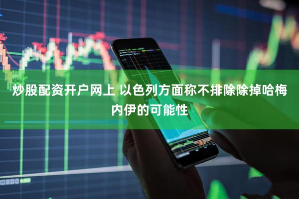 炒股配资开户网上 以色列方面称不排除除掉哈梅内伊的可能性