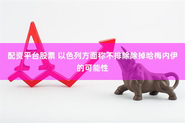 配资平台股票 以色列方面称不排除除掉哈梅内伊的可能性
