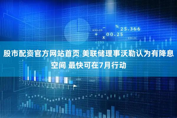股市配资官方网站首页 美联储理事沃勒认为有降息空间 最快可在7月行动