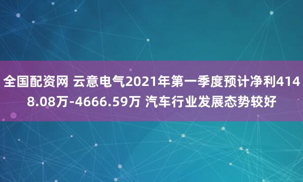 全国配资网 云意电气2021年第一季度预计净利4148.08万-4666.59万 汽车行业发展态势较好