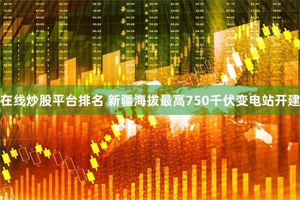 在线炒股平台排名 新疆海拔最高750千伏变电站开建