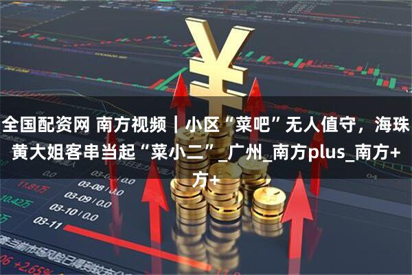 全国配资网 南方视频｜小区“菜吧”无人值守，海珠黄大姐客串当起“菜小二”_广州_南方plus_南方+