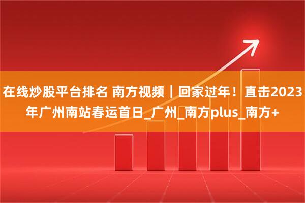 在线炒股平台排名 南方视频｜回家过年！直击2023年广州南站春运首日_广州_南方plus_南方+