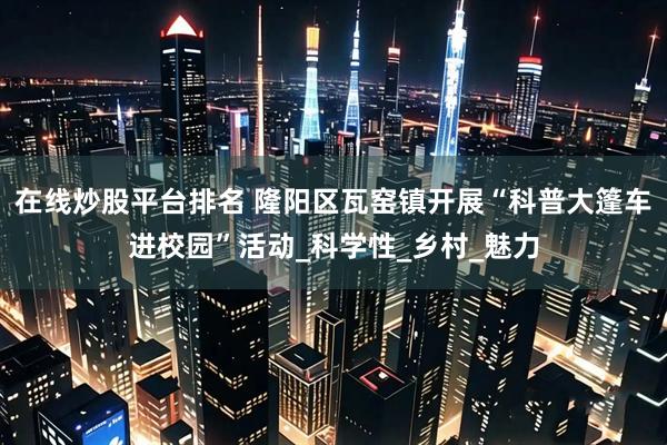 在线炒股平台排名 隆阳区瓦窑镇开展“科普大篷车进校园”活动_科学性_乡村_魅力