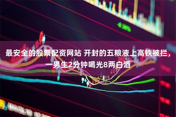 最安全的股票配资网站 开封的五粮液上高铁被拦，一男生2分钟喝光8两白酒