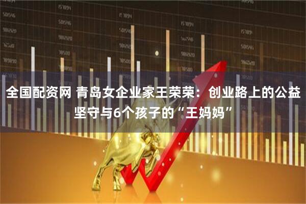 全国配资网 青岛女企业家王荣荣：创业路上的公益坚守与6个孩子的“王妈妈”
