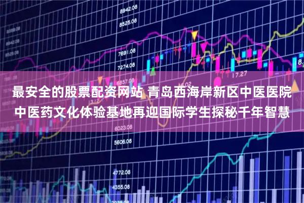 最安全的股票配资网站 青岛西海岸新区中医医院中医药文化体验基地再迎国际学生探秘千年智慧