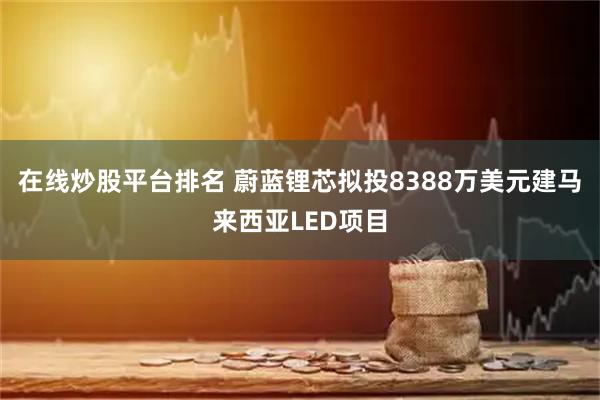 在线炒股平台排名 蔚蓝锂芯拟投8388万美元建马来西亚LED项目