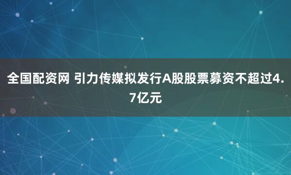 全国配资网 引力传媒拟发行A股股票募资不超过4.7亿元