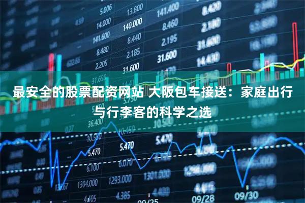 最安全的股票配资网站 大阪包车接送：家庭出行与行李客的科学之选