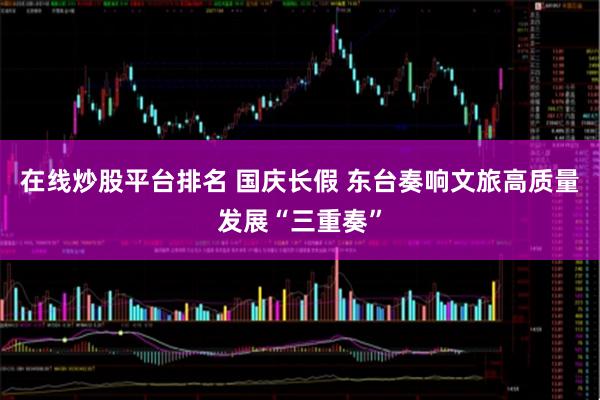 在线炒股平台排名 国庆长假 东台奏响文旅高质量发展“三重奏”