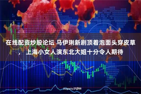 在线配资炒股论坛 马伊琍新剧顶着泡面头穿皮草， 上海小女人演东北大姐十分令人期待