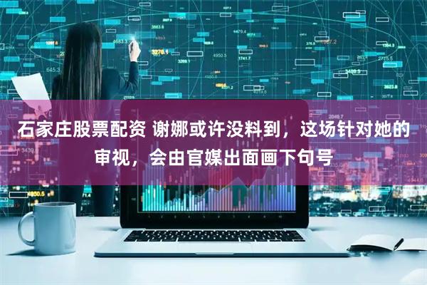 石家庄股票配资 谢娜或许没料到，这场针对她的审视，会由官媒出面画下句号