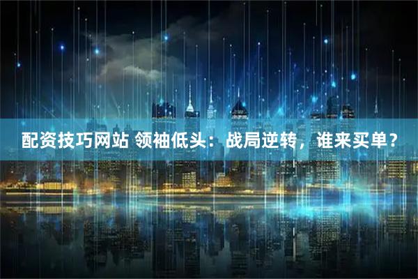 配资技巧网站 领袖低头：战局逆转，谁来买单？