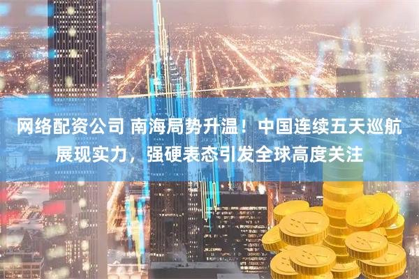 网络配资公司 南海局势升温！中国连续五天巡航展现实力，强硬表态引发全球高度关注