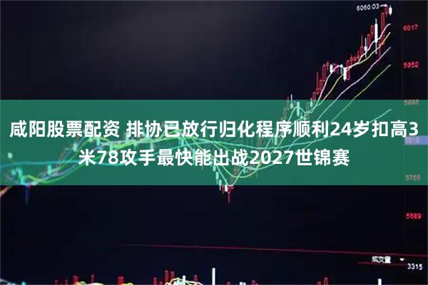 咸阳股票配资 排协已放行归化程序顺利24岁扣高3米78攻手最快能出战2027世锦赛