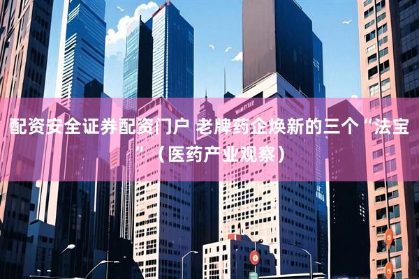 配资安全证券配资门户 老牌药企焕新的三个“法宝”（医药产业观察）