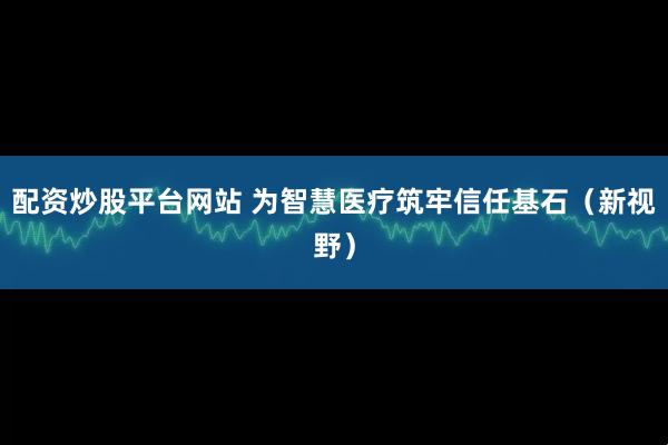 配资炒股平台网站 为智慧医疗筑牢信任基石（新视野）