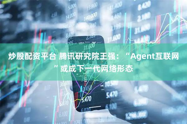 炒股配资平台 腾讯研究院王强：“Agent互联网”或成下一代网络形态