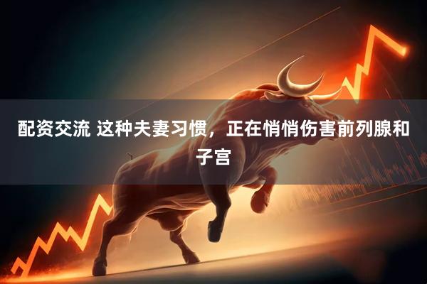 配资交流 这种夫妻习惯，正在悄悄伤害前列腺和子宫